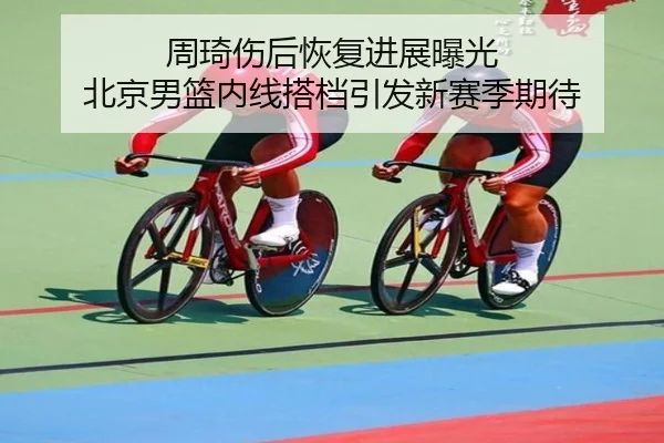 周琦伤后恢复进展曝光 北京男篮内线搭档引发新赛季期待（leyu）