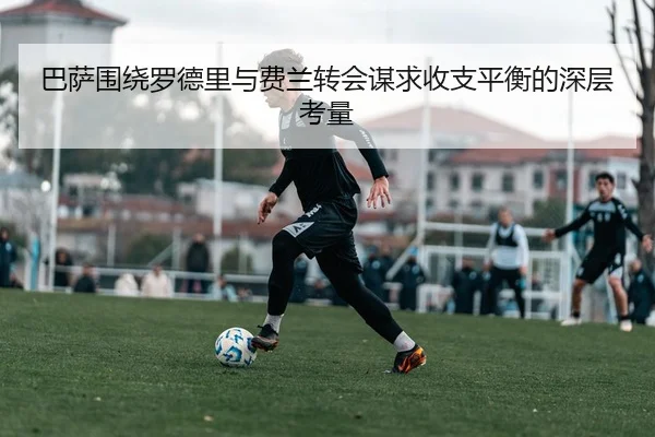 巴萨围绕罗德里与费兰转会谋求收支平衡的深层考量（leyu）
