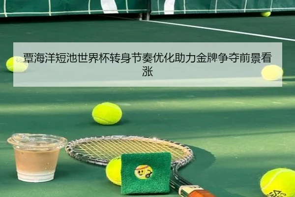 覃海洋短池世界杯转身节奏优化助力金牌争夺前景看涨（leyu）