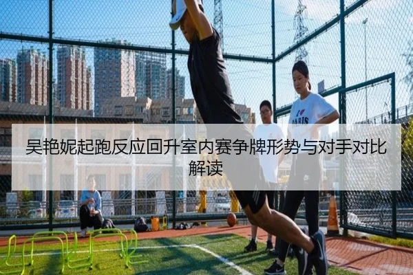 吴艳妮起跑反应回升室内赛争牌形势与对手对比解读 | leyu